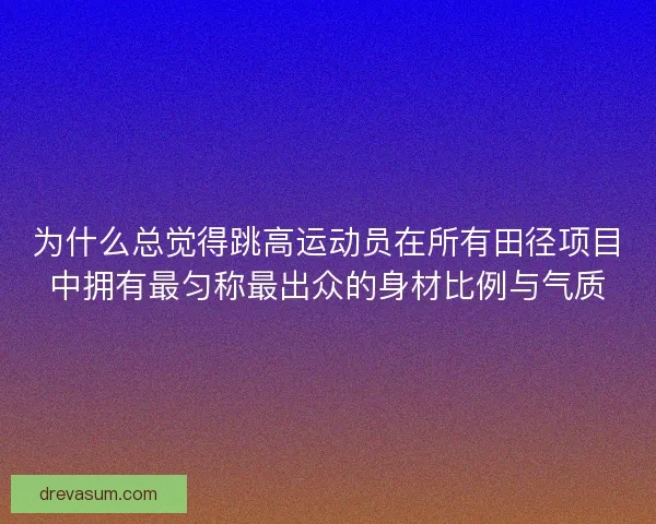 为什么总觉得跳高运动员在所有田径项目中拥有最匀称最出众的身材比例与气质