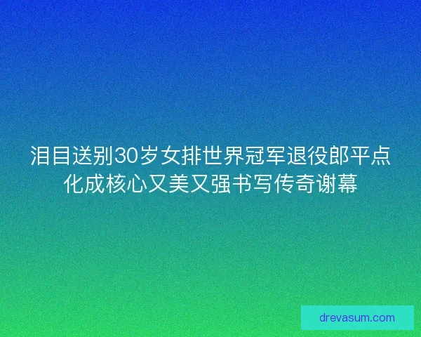 泪目送别30岁女排世界冠军退役郎平点化成核心又美又强书写传奇谢幕