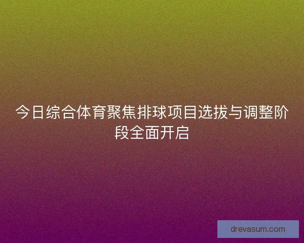 今日综合体育聚焦排球项目选拔与调整阶段全面开启